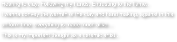 Hearing to clay, Following my hands, Entrusting to the flame..
I wanna convey the warmth of the clay and hand making, against in this uniform time, everything is made much alike… 
This is my important thought as a ceramic artist..